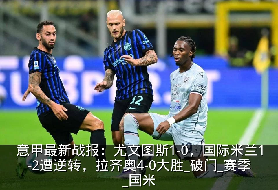 意甲最新战报:尤文图斯1-0,国际米兰1-2遭逆转,拉齐奥4-0大胜_破门_赛季_国米