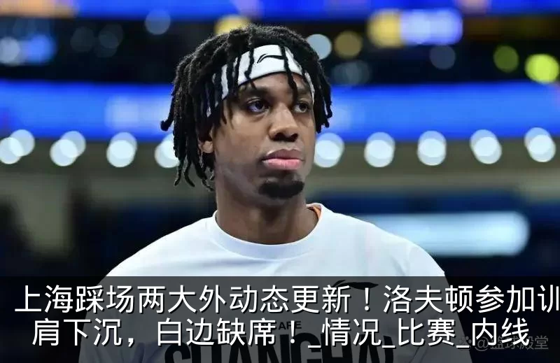 上海踩场两大外动态更新！洛夫顿参加训练右肩下沉，白边缺席！_情况_比赛_内线