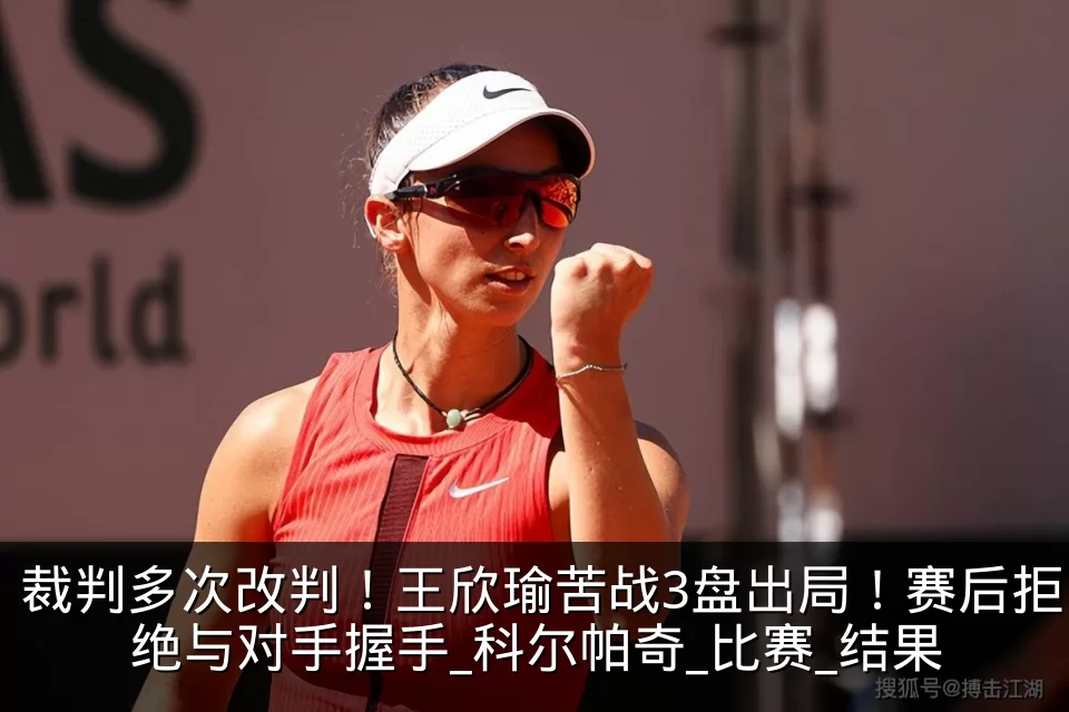 裁判多次改判！王欣瑜苦战3盘出局！赛后拒绝与对手握手_科尔帕奇_比赛_结果